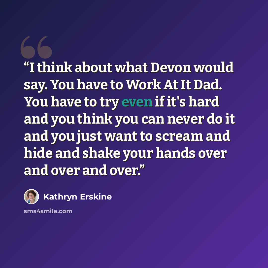 “I think about what Devon would say. You have to Work At It Dad. You have to try even if it's hard and you think you can never do it and you just want to scream and hide and shake your hands over and over and over.” quote by Kathryn Erskine