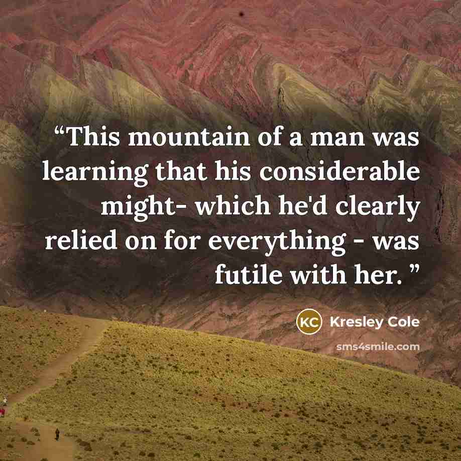 “This mountain of a man was learning that his considerable might- which he'd clearly relied on for everything - was futile with her.” quote by Kresley Cole