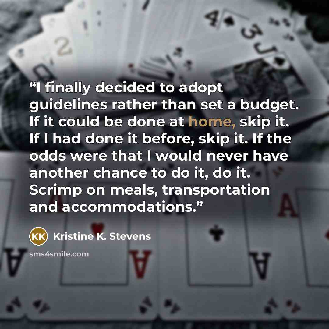 “I finally decided to adopt guidelines rather than set a budget. If it could be done at home, skip it. If I had done it before, skip it. If the odds were that I would never have another chance to do it, do it. Scrimp on meals, transportation and accommodations.” quote by Kristine K. Stevens