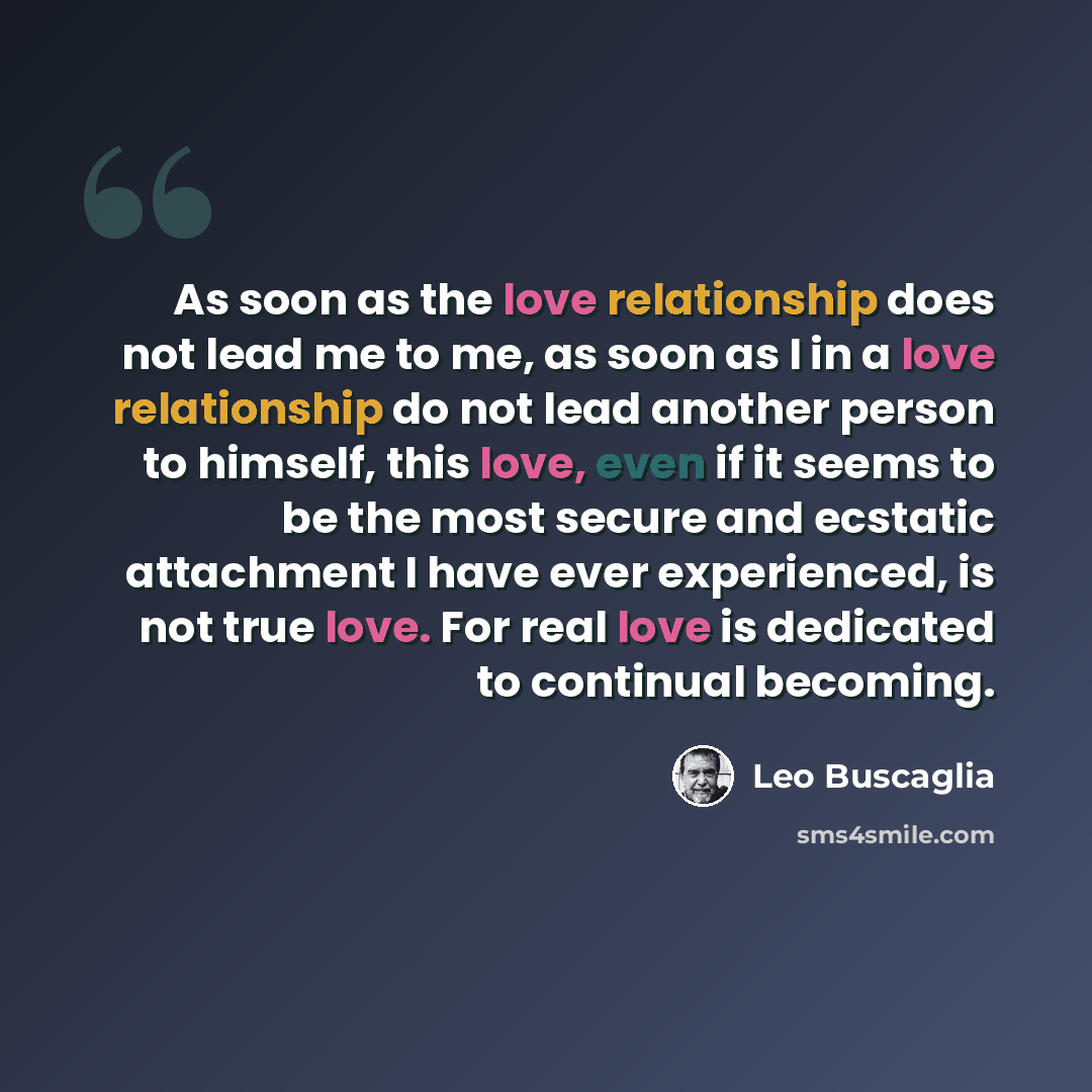 “As soon as the love relationship does not lead me to me, as soon as I in a love relationship do not lead another person to himself, this love, even if it seems to be the most secure and ecstatic attachment I have ever experienced, is not true love. For real love is dedicated to continual becoming.” quote by Leo Buscaglia
