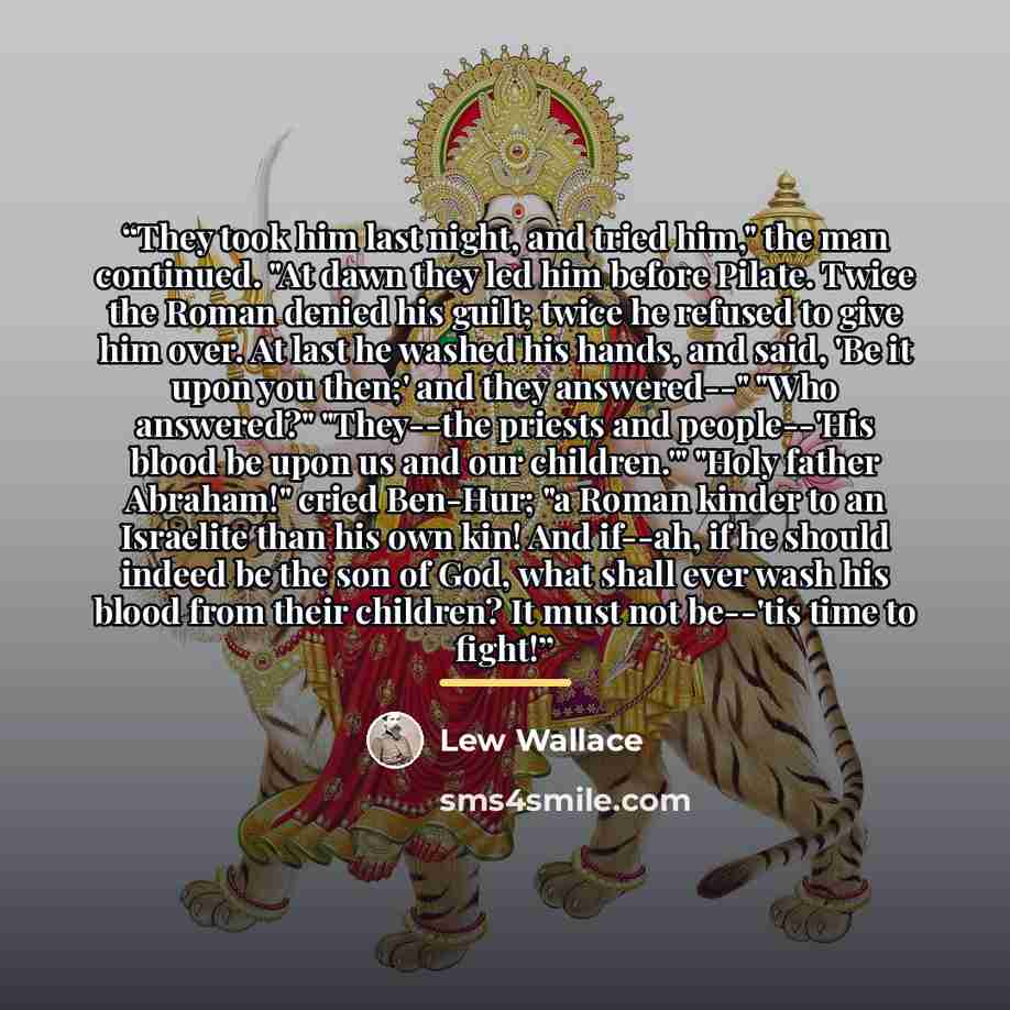 “They took him last night, and tried him," the man continued. "At dawn they led him before Pilate. Twice the Roman denied his guilt; twice he refused to give him over. At last he washed his hands, and said, 'Be it upon you then;' and they answered--" "Who answered?" "They--the priests and…” quote by Lew Wallace