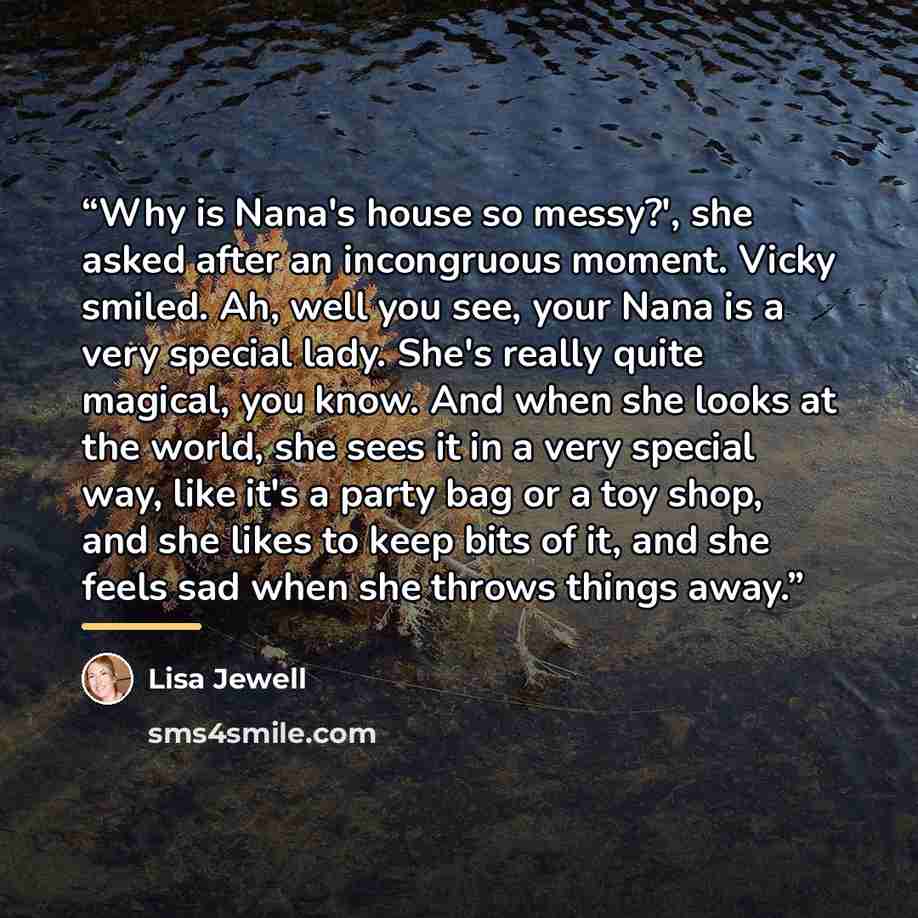 “Why is Nana's house so messy?', she asked after an incongruous moment. Vicky smiled. Ah, well you see, your Nana is a very special lady. She's really quite magical, you know. And when she looks at the world, she sees it in a very special way, like it's a party bag or a toy shop, and she likes to…” quote by Lisa Jewell
