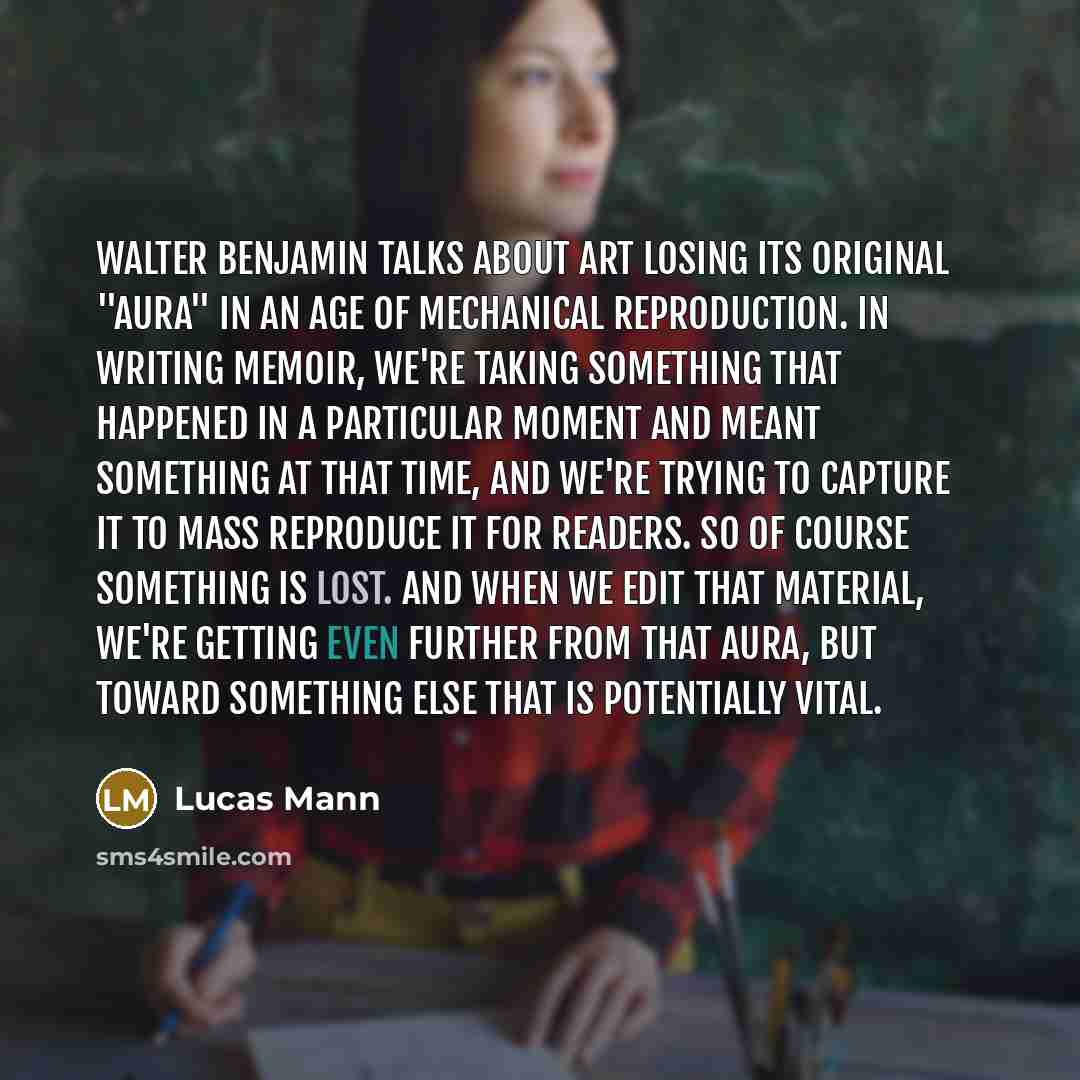 “Walter Benjamin talks about art losing its original "aura" in an age of mechanical reproduction. In writing memoir, we're taking something that happened in a particular moment and meant something at that time, and we're trying to capture it to mass reproduce it for readers. So of course something…” quote by Lucas Mann