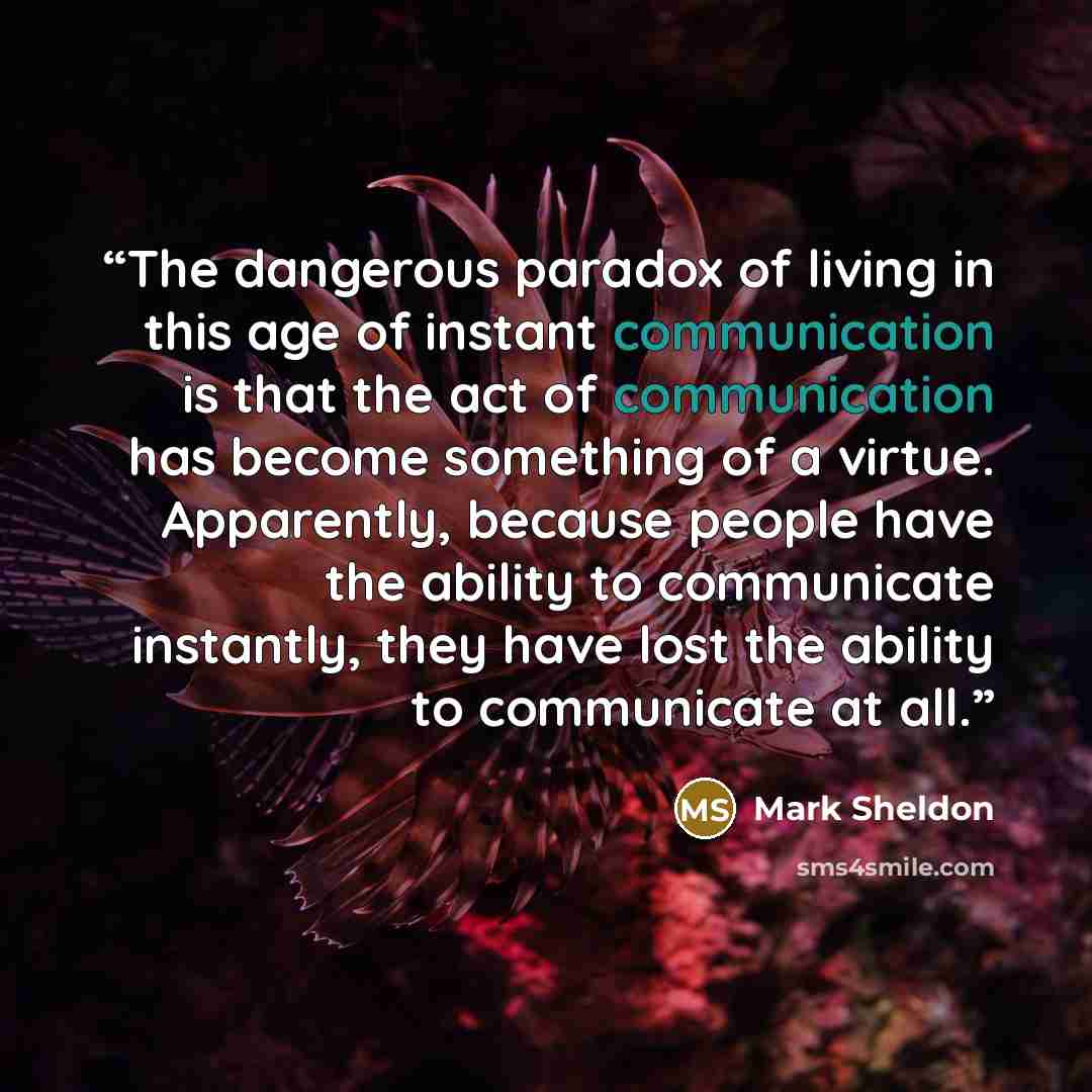 “The dangerous paradox of living in this age of instant communication is that the act of communication has become something of a virtue. Apparently, because people have the ability to communicate instantly, they have lost the ability to communicate at all.” quote by Mark Sheldon