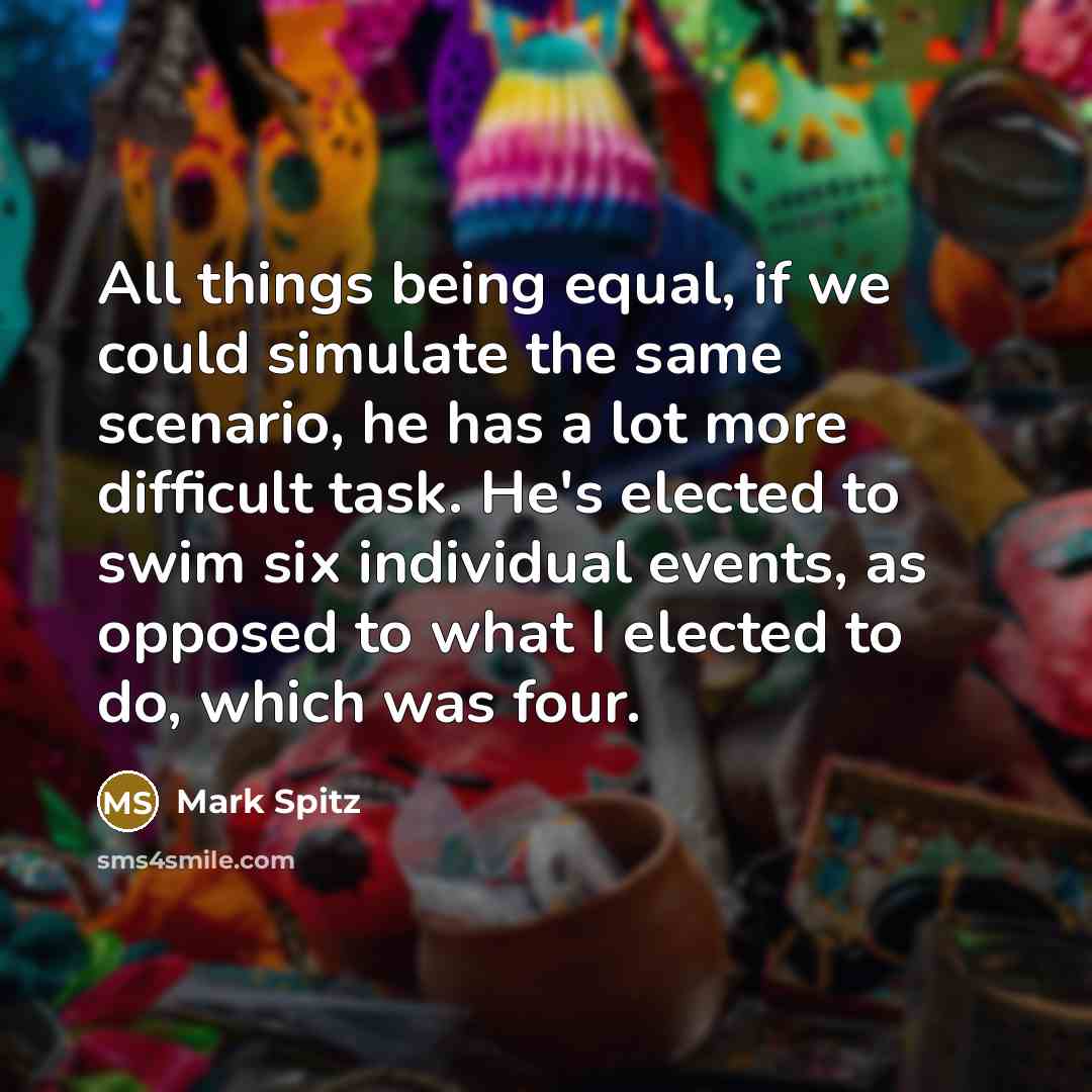 “All things being equal, if we could simulate the same scenario, he has a lot more difficult task. He's elected to swim six individual events, as opposed to what I elected to do, which was four.” quote by Mark Spitz