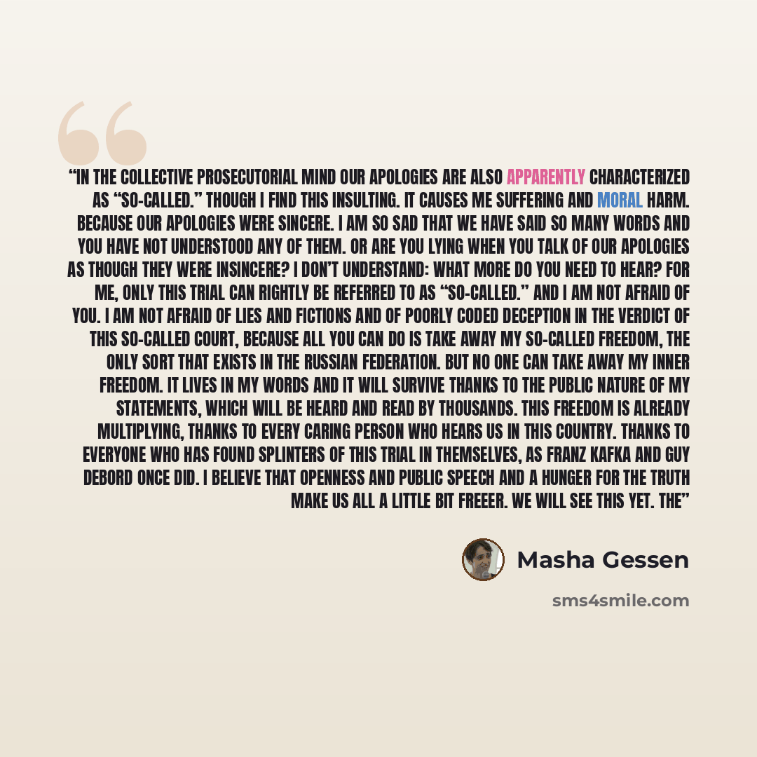 “In the collective prosecutorial mind our apologies are also apparently characterized as “so-called.” Though I find this insulting. It causes me suffering and moral harm. Because our apologies were sincere. I am so sad that we have said so many words and you have not understood any of them. Or are…” quote by Masha Gessen