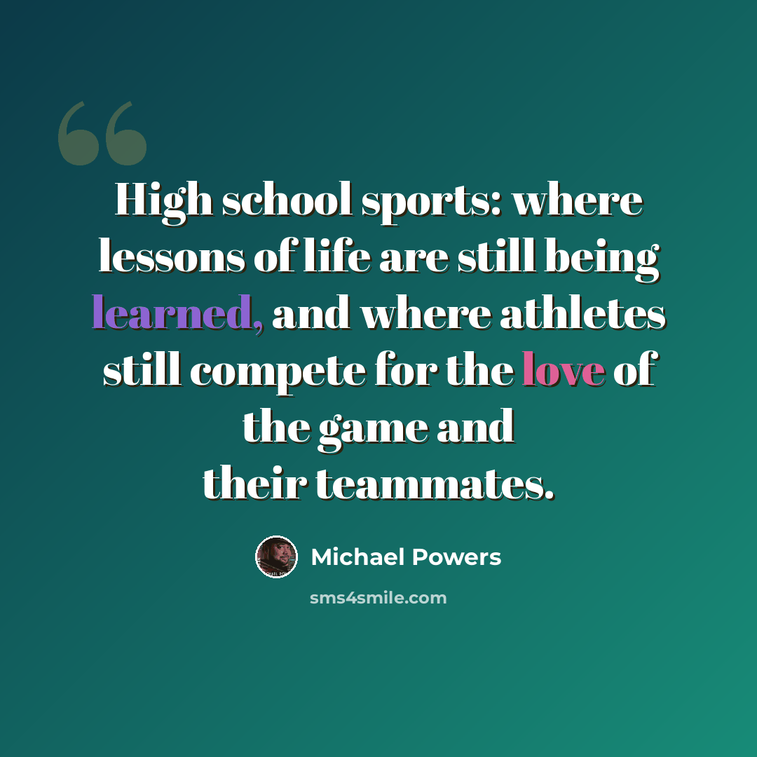 “High school sports: where lessons of life are still being learned, and where athletes still compete for the love of the game and their teammates.” quote by Michael Powers