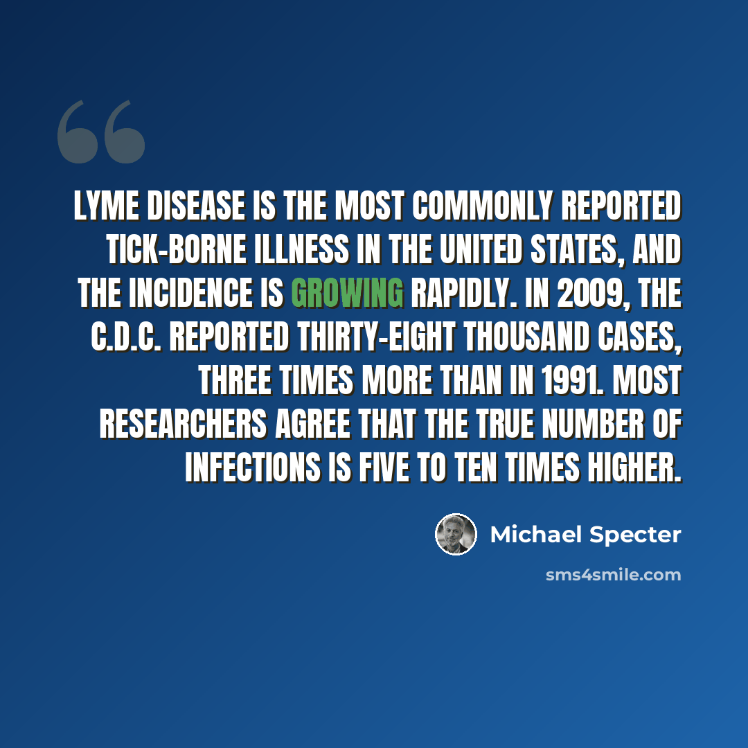 “Lyme disease is the most commonly reported tick-borne illness in the United States, and the incidence is growing rapidly. In 2009, the C.D.C. reported thirty-eight thousand cases, three times more than in 1991. Most researchers agree that the true number of infections is five to ten times higher.” quote by Michael Specter