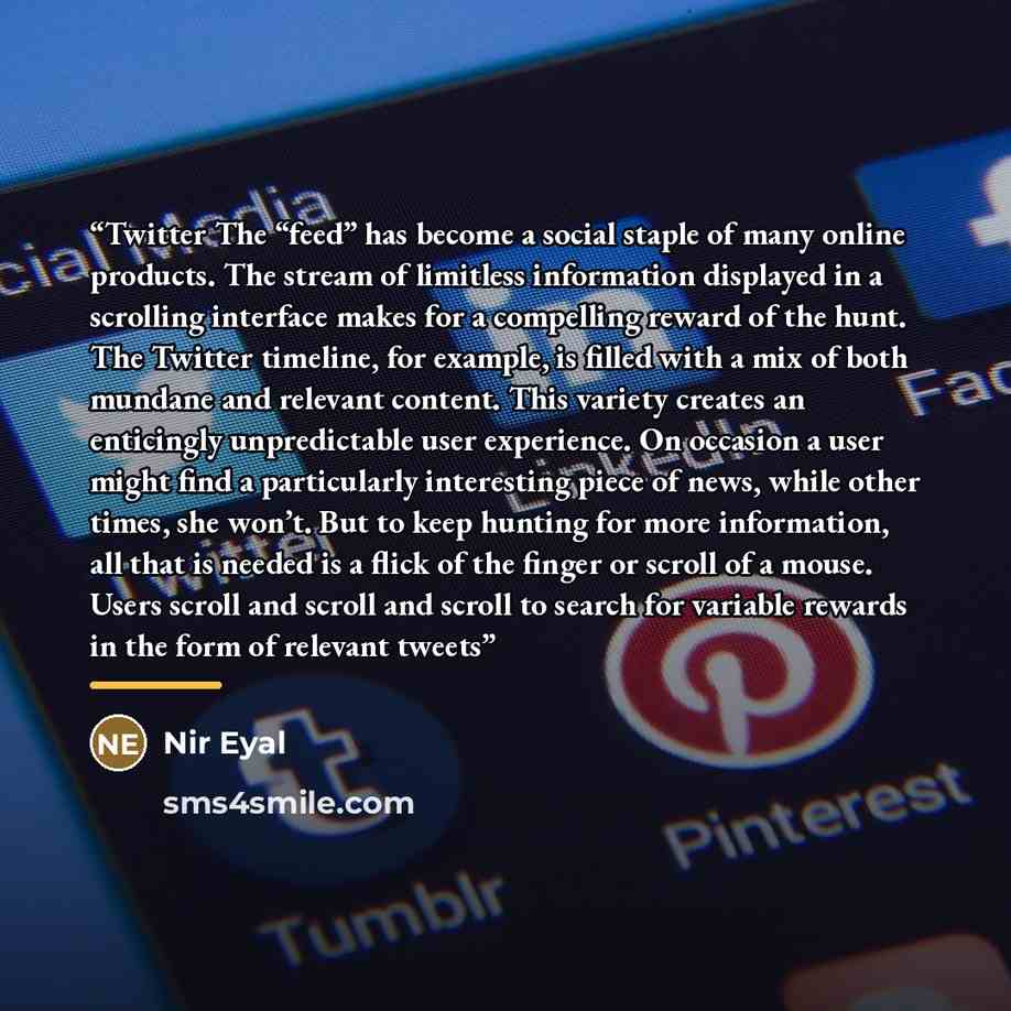 “Twitter The “feed” has become a social staple of many online products. The stream of limitless information displayed in a scrolling interface makes for a compelling reward of the hunt. The Twitter timeline, for example, is filled with a mix of both mundane and relevant content. This variety…” quote by Nir Eyal
