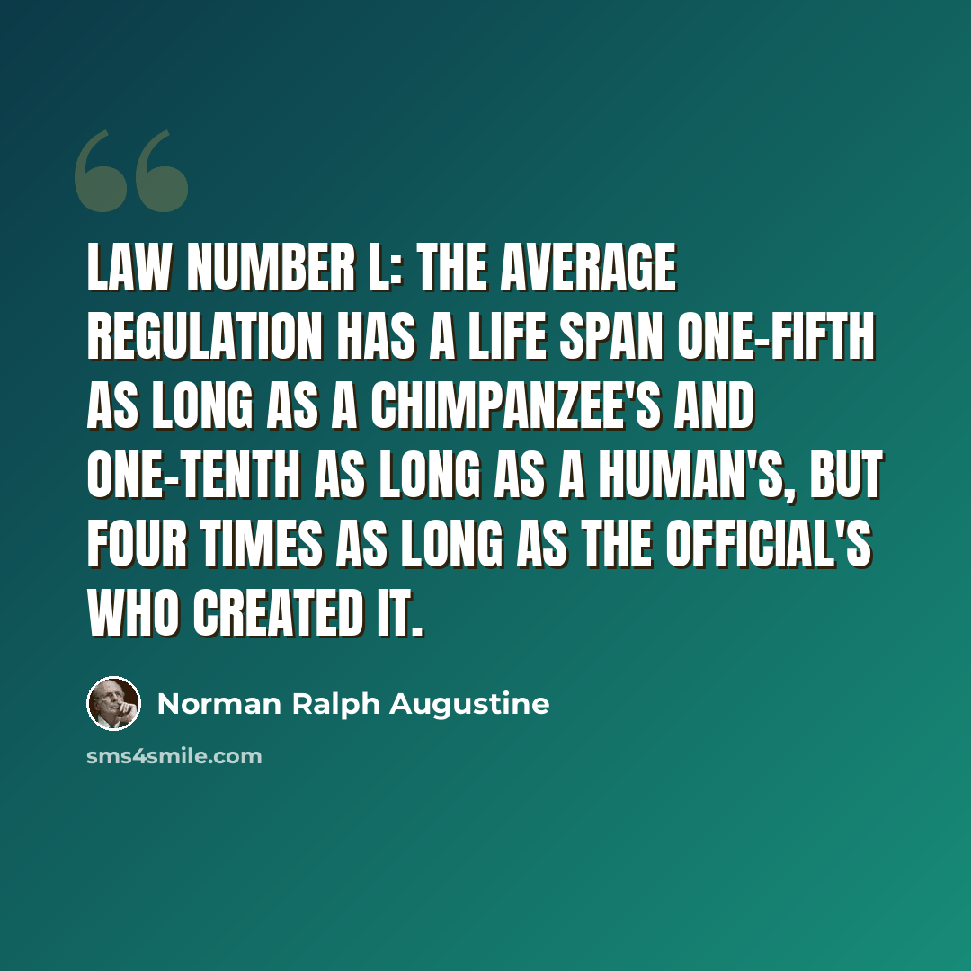 “Law Number L: The average regulation has a life span one-fifth as long as a chimpanzee's and one-tenth as long as a human's, but four times as long as the official's who created it.” quote by Norman Ralph Augustine