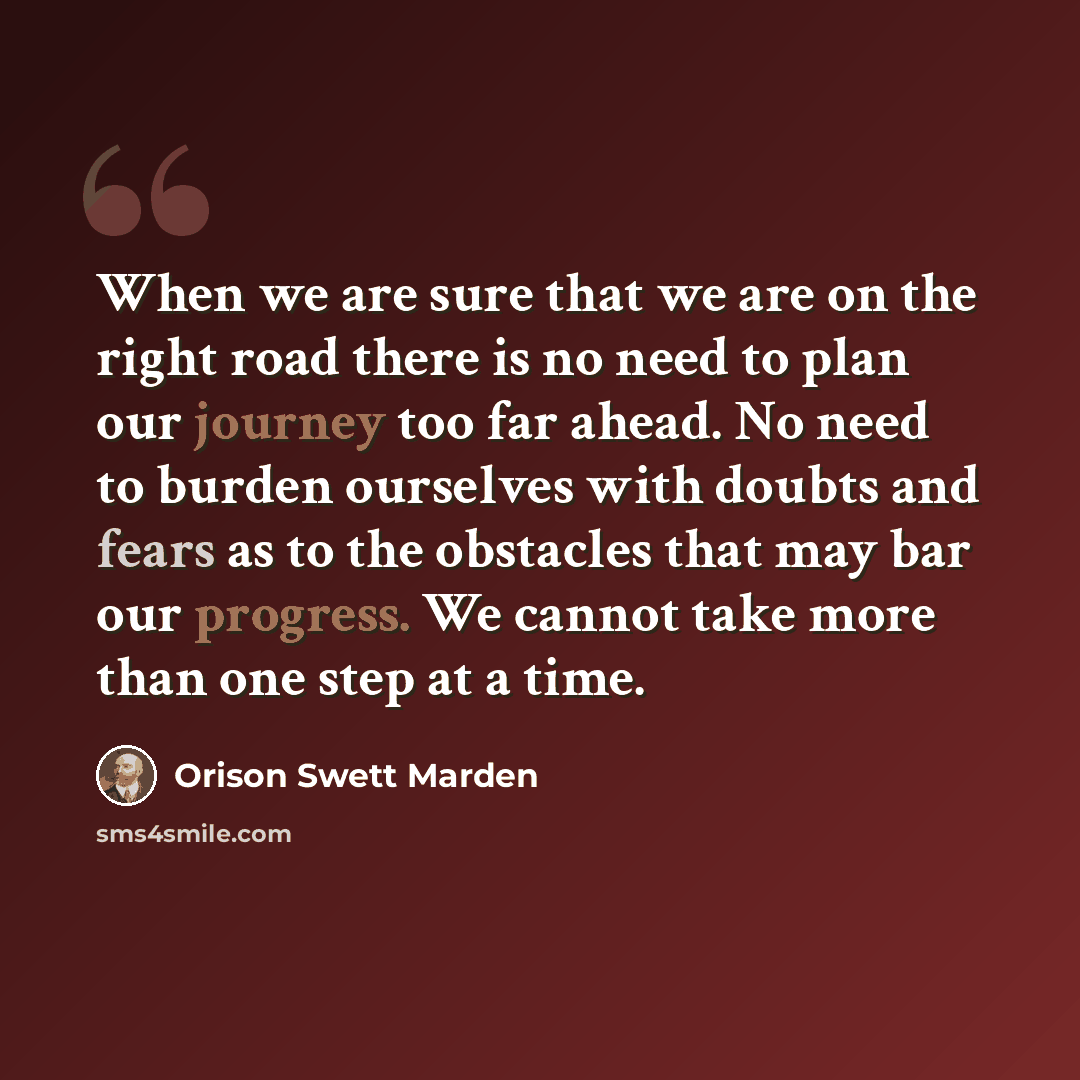 “When we are sure that we are on the right road there is no need to plan our journey too far ahead. No need to burden ourselves with doubts and fears as to the obstacles that may bar our progress. We cannot take more than one step at a time.” quote by Orison Swett Marden
