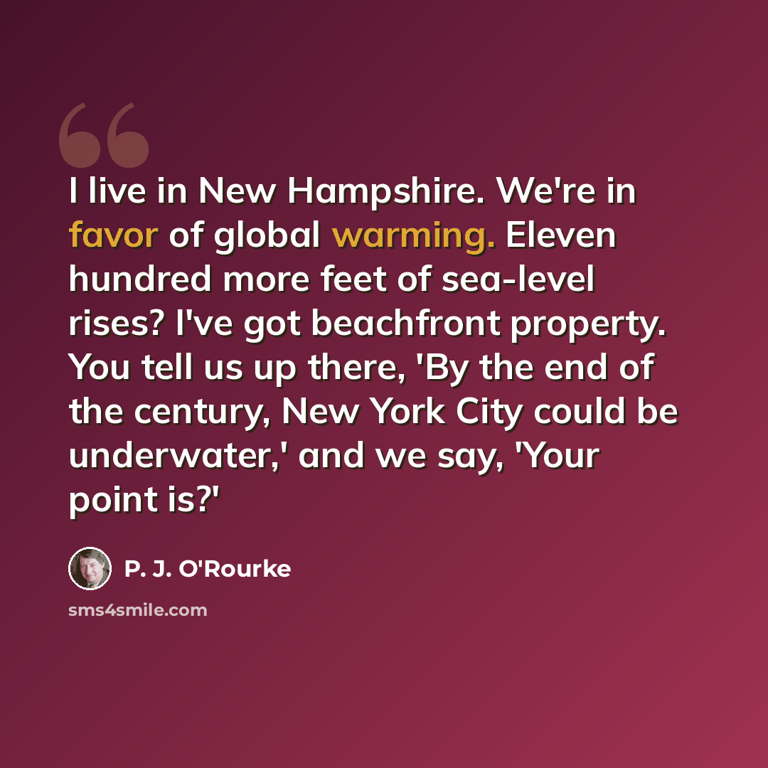 “I live in New Hampshire. We're in favor of global warming. Eleven hundred more feet of sea-level rises? I've got beachfront property. You tell us up there, 'By the end of the century, New York City could be underwater,' and we say, 'Your point is?'” quote by P. J. O'Rourke