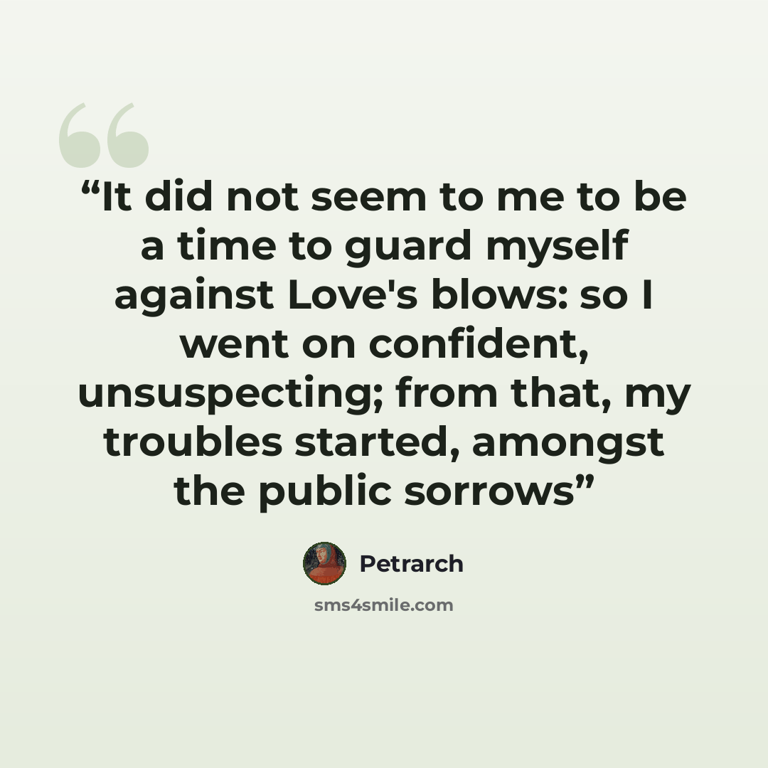 “It did not seem to me to be a time to guard myself against Love's blows: so I went on confident, unsuspecting; from that, my troubles started, amongst the public sorrows” quote by Petrarch