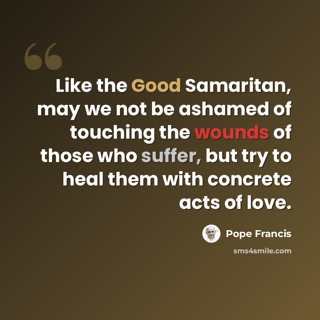 “Like the Good Samaritan, may we not be ashamed of touching the wounds of those who suffer, but try to heal them with concrete acts of love.” quote by Pope Francis