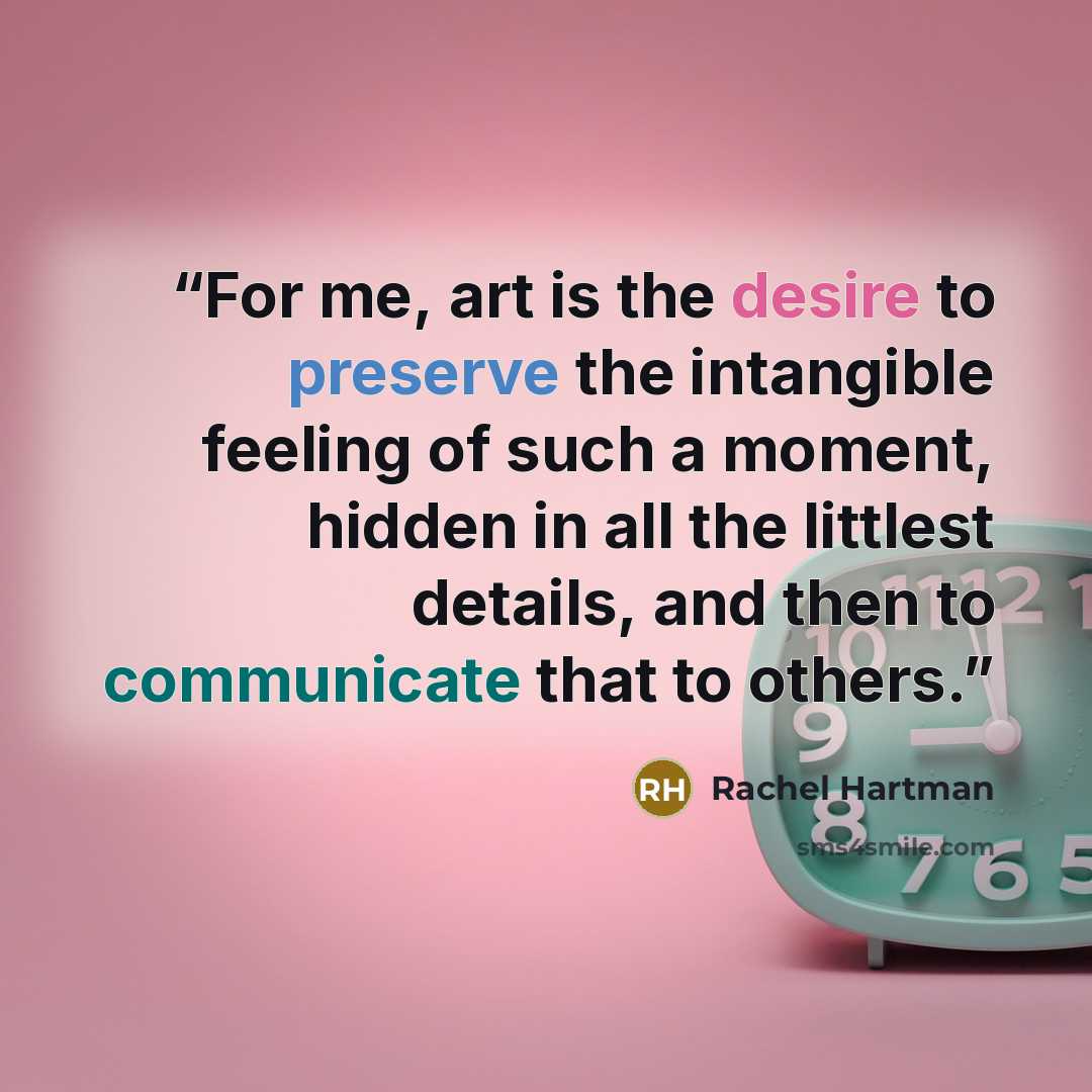 “For me, art is the desire to preserve the intangible feeling of such a moment, hidden in all the littlest details, and then to communicate that to others.” quote by Rachel Hartman