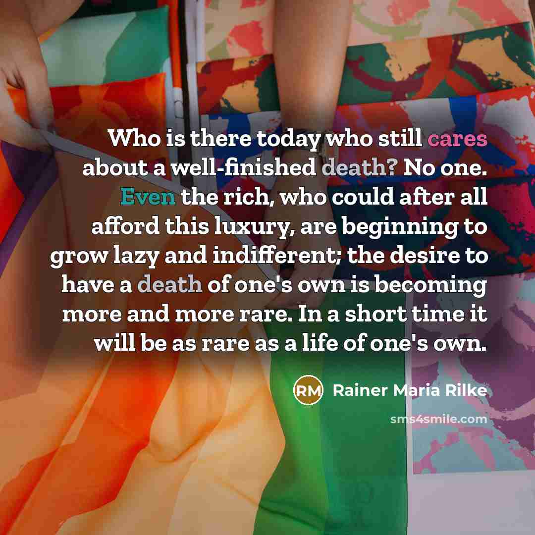 “Who is there today who still cares about a well-finished death? No one. Even the rich, who could after all afford this luxury, are beginning to grow lazy and indifferent; the desire to have a death of one's own is becoming more and more rare. In a short time it will be as rare as a life of one's…” quote by Rainer Maria Rilke