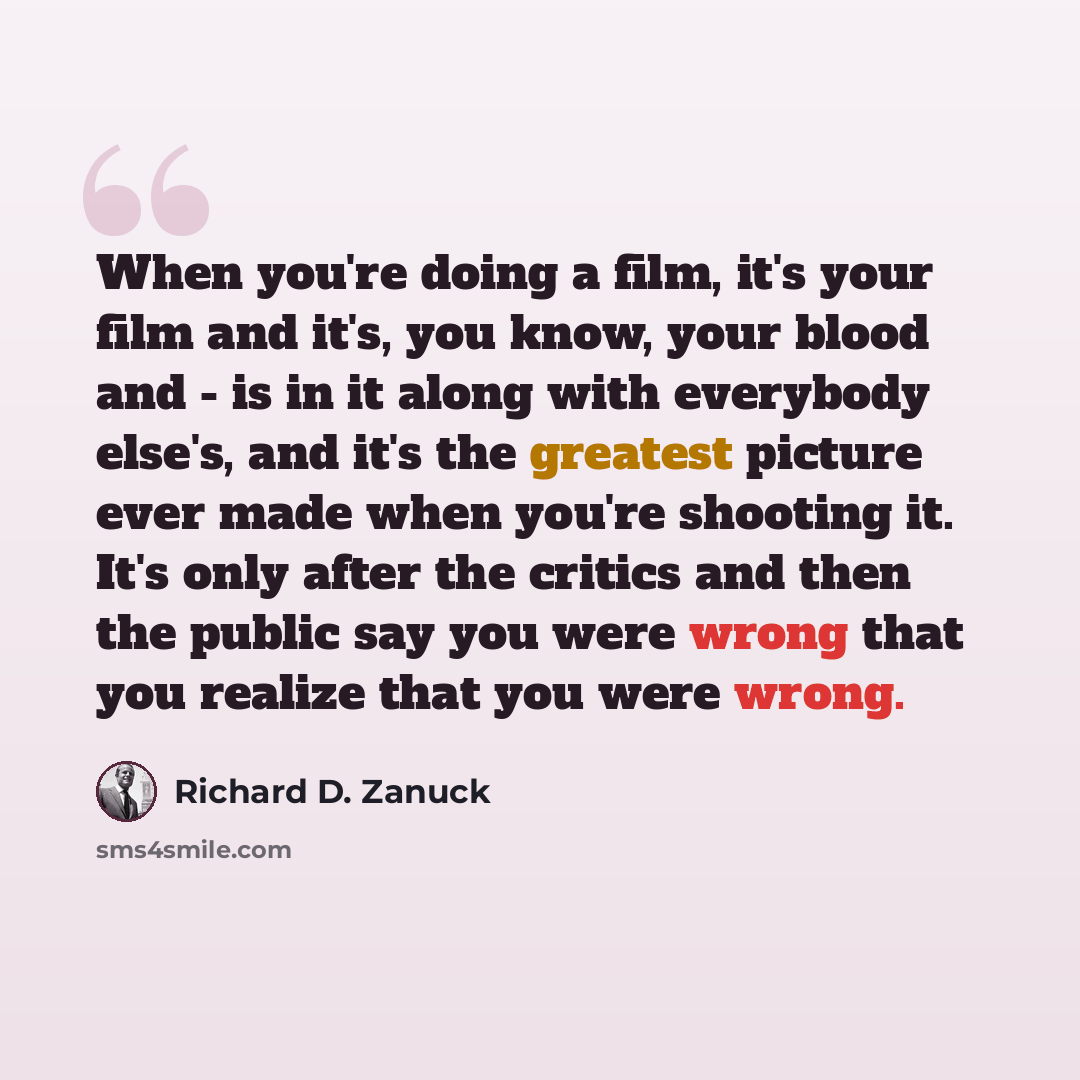 “When you're doing a film, it's your film and it's, you know, your blood and - is in it along with everybody else's, and it's the greatest picture ever made when you're shooting it. It's only after the critics and then the public say you were wrong that you realize that you were wrong.” quote by Richard D. Zanuck