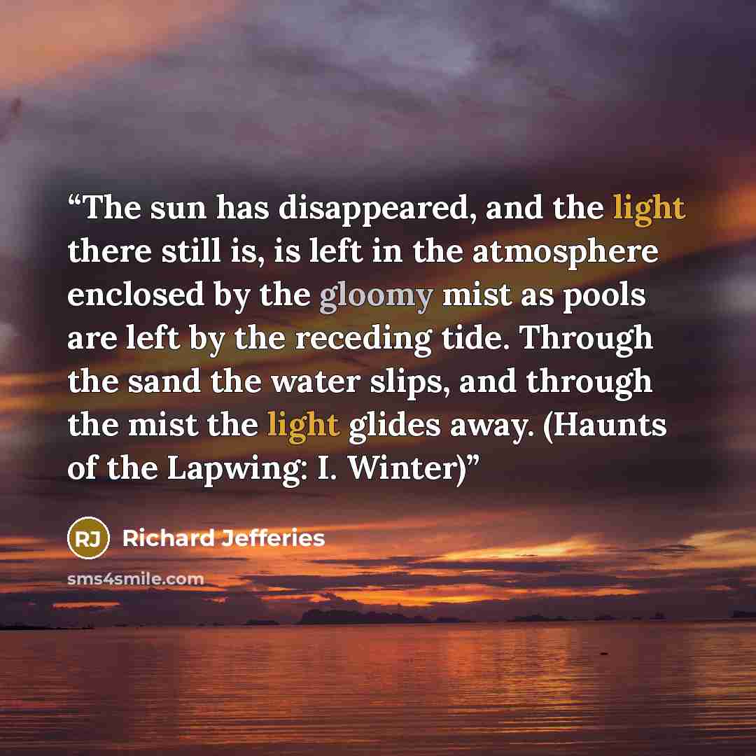 “The sun has disappeared, and the light there still is, is left in the atmosphere enclosed by the gloomy mist as pools are left by the receding tide. Through the sand the water slips, and through the mist the light glides away. (Haunts of the Lapwing: I. Winter)” quote by Richard Jefferies
