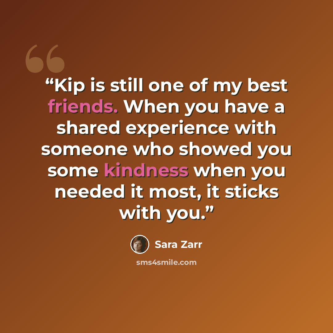 “Kip is still one of my best friends. When you have a shared experience with someone who showed you some kindness when you needed it most, it sticks with you.” quote by Sara Zarr