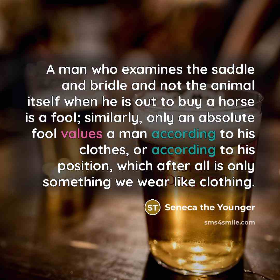 “A man who examines the saddle and bridle and not the animal itself when he is out to buy a horse is a fool; similarly, only an absolute fool values a man according to his clothes, or according to his position, which after all is only something we wear like clothing.” quote by Seneca the Younger