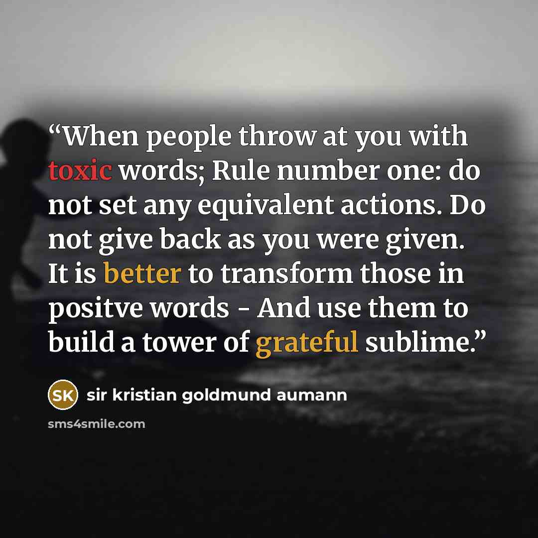 “When people throw at you with toxic words; Rule number one: do not set any equivalent actions. Do not give back as you were given. It is better to transform those in positve words - And use them to build a tower of grateful sublime.” quote by Sir Kristian Goldmund Aumann