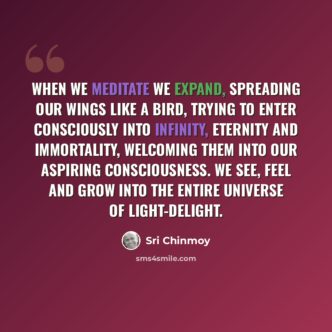 “When we meditate we expand, spreading our wings like a bird, trying to enter consciously into Infinity, Eternity and Immortality, welcoming them into our aspiring consciousness. We see, feel and grow into the entire universe of Light-Delight.” quote by Sri Chinmoy