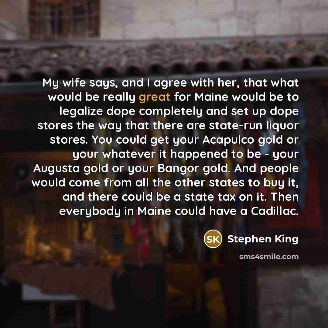 “My wife says, and I agree with her, that what would be really great for Maine would be to legalize dope completely and set up dope stores the way that there are state-run liquor stores. You could get your Acapulco gold or your whatever it happened to be - your Augusta gold or your Bangor gold. And…” quote by Stephen King