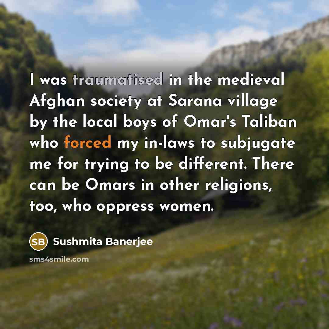 “I was traumatised in the medieval Afghan society at Sarana village by the local boys of Omar's Taliban who forced my in-laws to subjugate me for trying to be different. There can be Omars in other religions, too, who oppress women.” quote by Sushmita Banerjee
