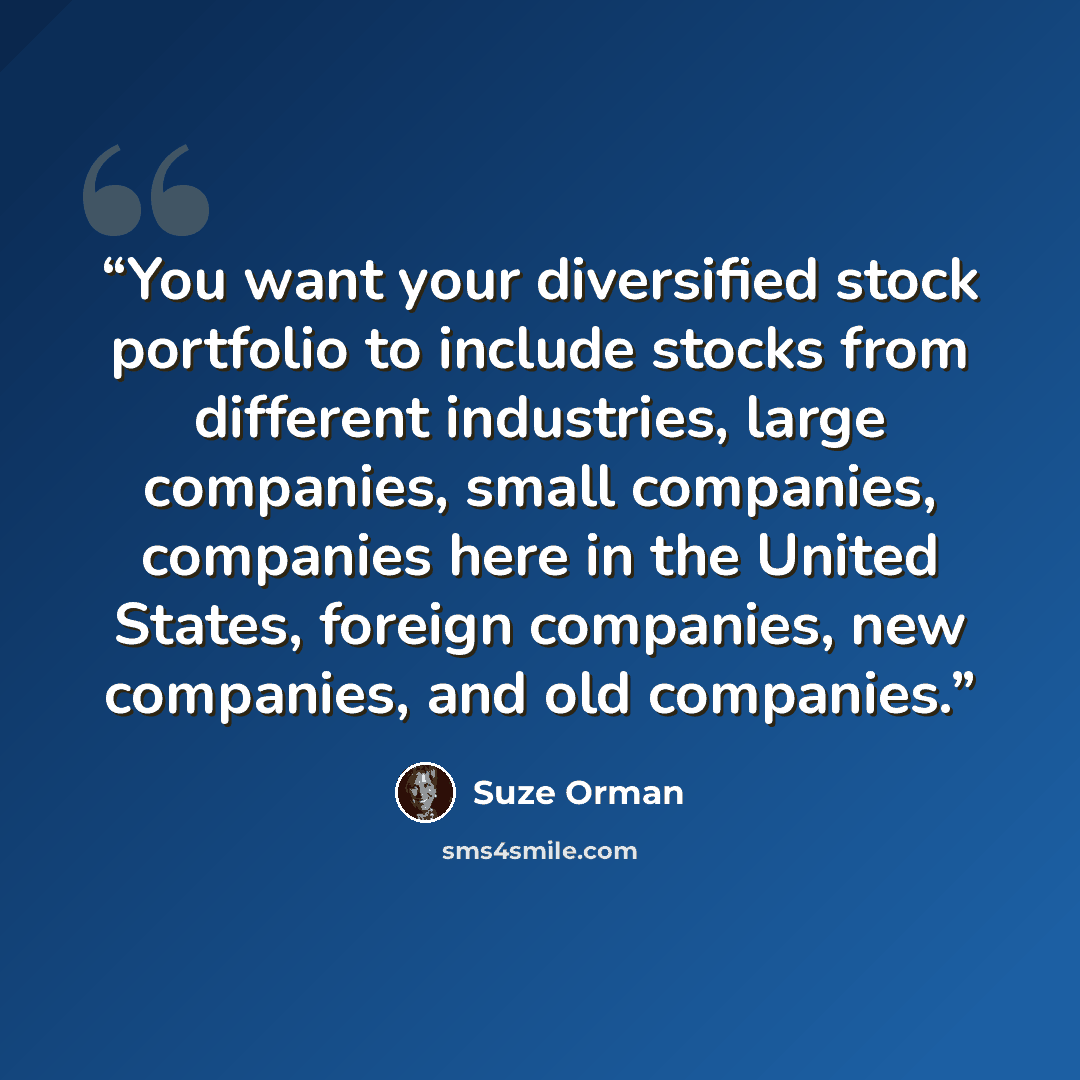 “You want your diversified stock portfolio to include stocks from different industries, large companies, small companies, companies here in the United States, foreign companies, new companies, and old companies.” quote by Suze Orman