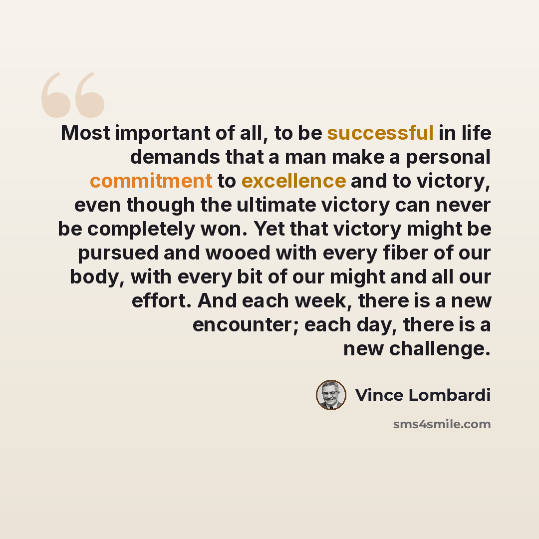 “Most important of all, to be successful in life demands that a man make a personal commitment to excellence and to victory, even though the ultimate victory can never be completely won. Yet that victory might be pursued and wooed with every fiber of our body, with every bit of our might and all…” quote by Vince Lombardi