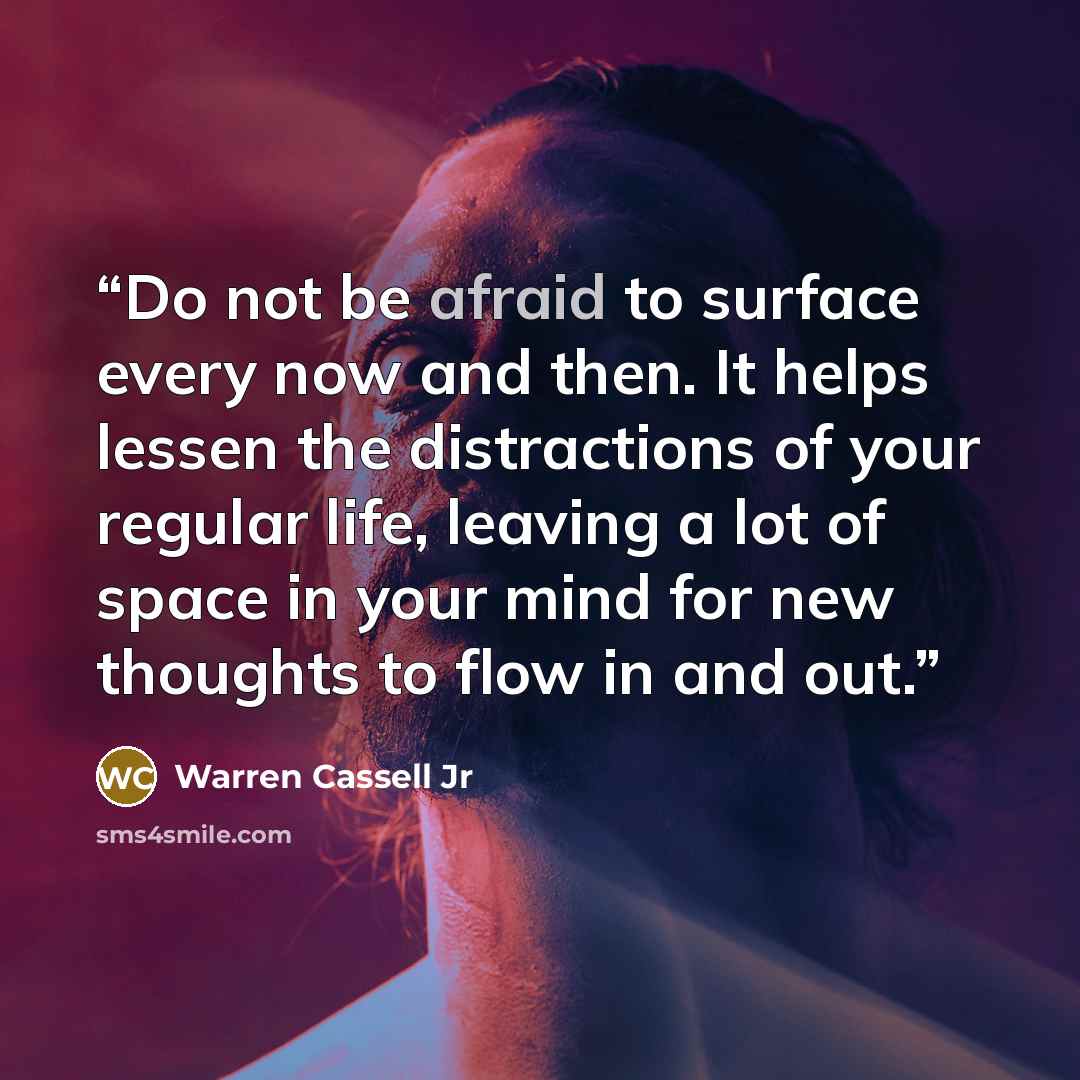 “Do not be afraid to surface every now and then. It helps lessen the distractions of your regular life, leaving a lot of space in your mind for new thoughts to flow in and out.” quote by Warren Cassell Jr