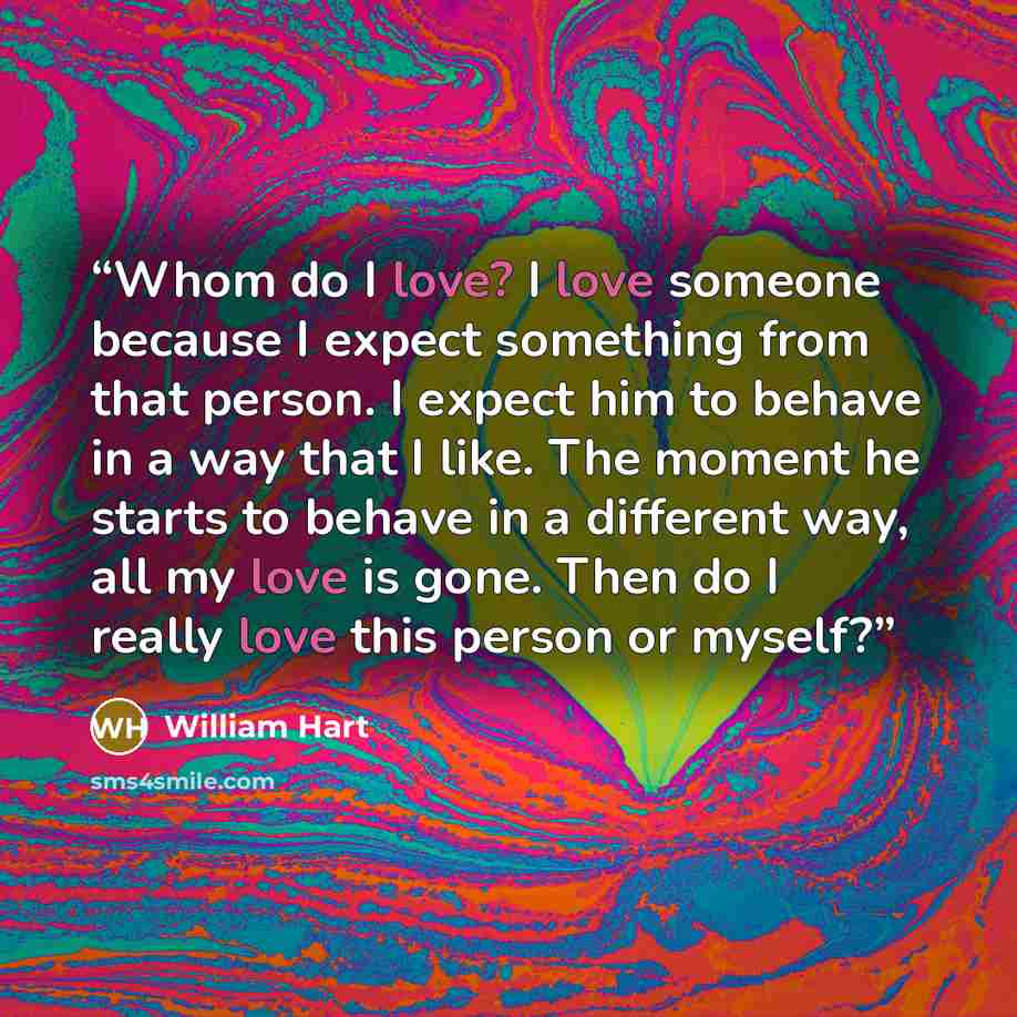 “Whom do I love? I love someone because I expect something from that person. I expect him to behave in a way that I like. The moment he starts to behave in a different way, all my love is gone. Then do I really love this person or myself?” quote by William Hart