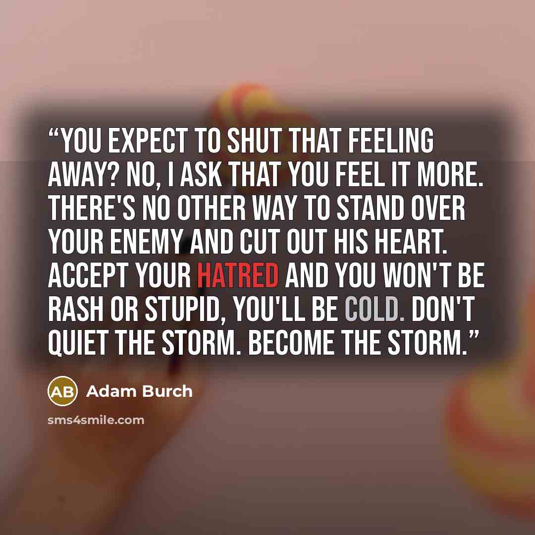 “You expect to shut that feeling away? No, I ask that you feel it more. There's no other way to stand over your enemy and cut out his heart. Accept your hatred and you won't be rash or stupid, you'll be cold. Don't quiet the storm. Become the storm.” quote by Adam Burch