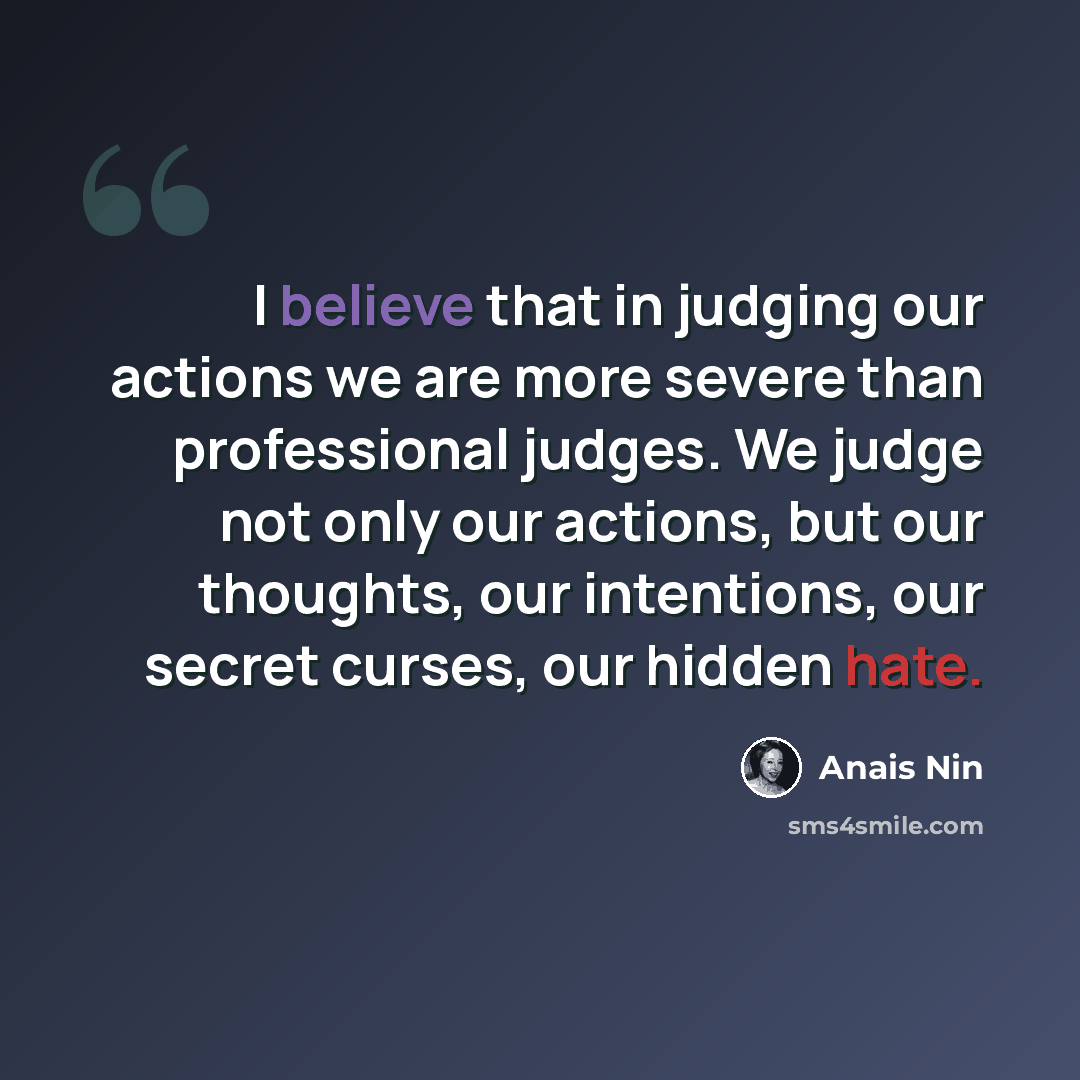 “I believe that in judging our actions we are more severe than professional judges. We judge not only our actions, but our thoughts, our intentions, our secret curses, our hidden hate.” quote by Anais Nin