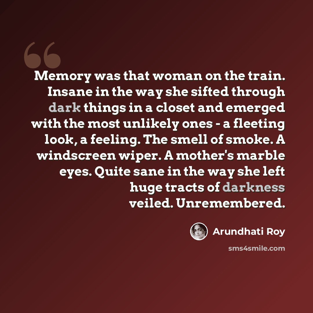 “Memory was that woman on the train. Insane in the way she sifted through dark things in a closet and emerged with the most unlikely ones - a fleeting look, a feeling. The smell of smoke. A windscreen wiper. A mother's marble eyes. Quite sane in the way she left huge tracts of darkness veiled…” quote by Arundhati Roy