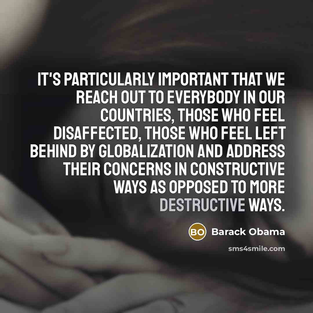 “It's particularly important that we reach out to everybody in our countries, those who feel disaffected, those who feel left behind by globalization and address their concerns in constructive ways as opposed to more destructive ways.” quote by Barack Obama
