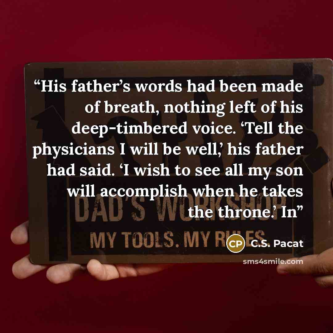 “His father’s words had been made of breath, nothing left of his deep-timbered voice. ‘Tell the physicians I will be well,’ his father had said. ‘I wish to see all my son will accomplish when he takes the throne.’ In” quote by C.S. Pacat