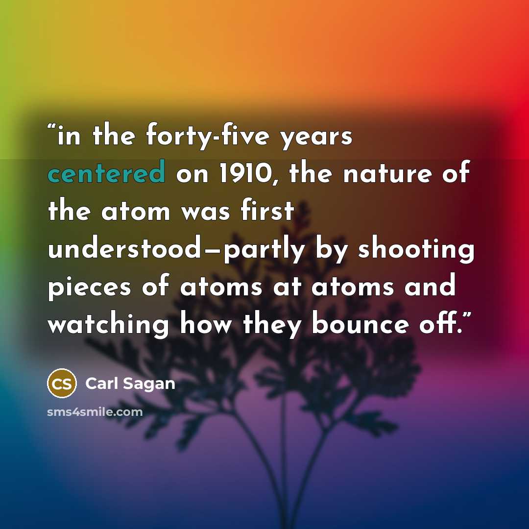 “in the forty-five years centered on 1910, the nature of the atom was first understood—partly by shooting pieces of atoms at atoms and watching how they bounce off.” quote by Carl Sagan