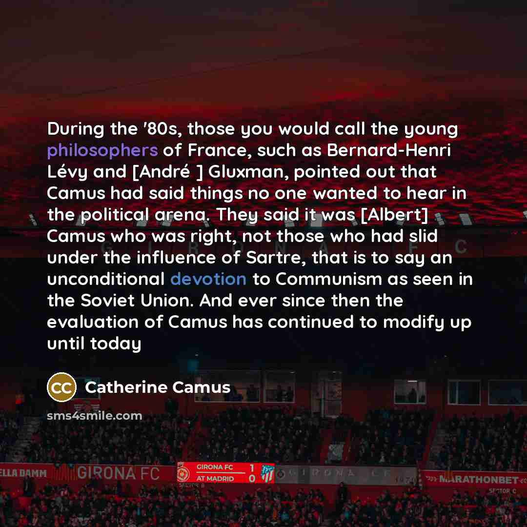 “During the '80s, those you would call the young philosophers of France, such as Bernard-Henri Lévy and [André ] Gluxman, pointed out that Camus had said things no one wanted to hear in the political arena. They said it was [Albert] Camus who was right, not those who had slid under the influence of…” quote by Catherine Camus