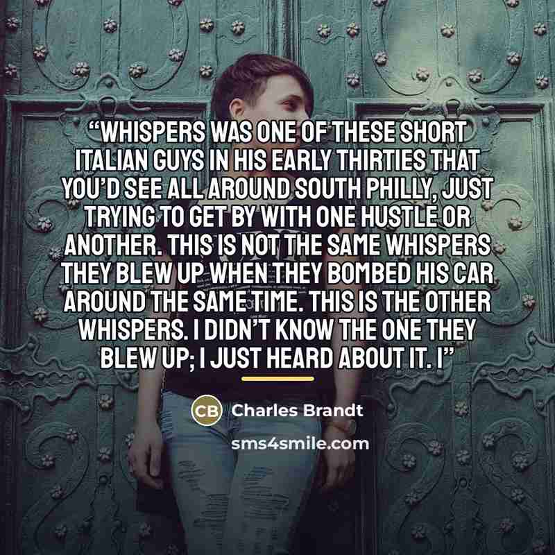 “Whispers was one of these short Italian guys in his early thirties that you’d see all around South Philly, just trying to get by with one hustle or another. This is not the same Whispers they blew up when they bombed his car around the same time. This is the other Whispers. I didn’t know the one…” quote by Charles Brandt