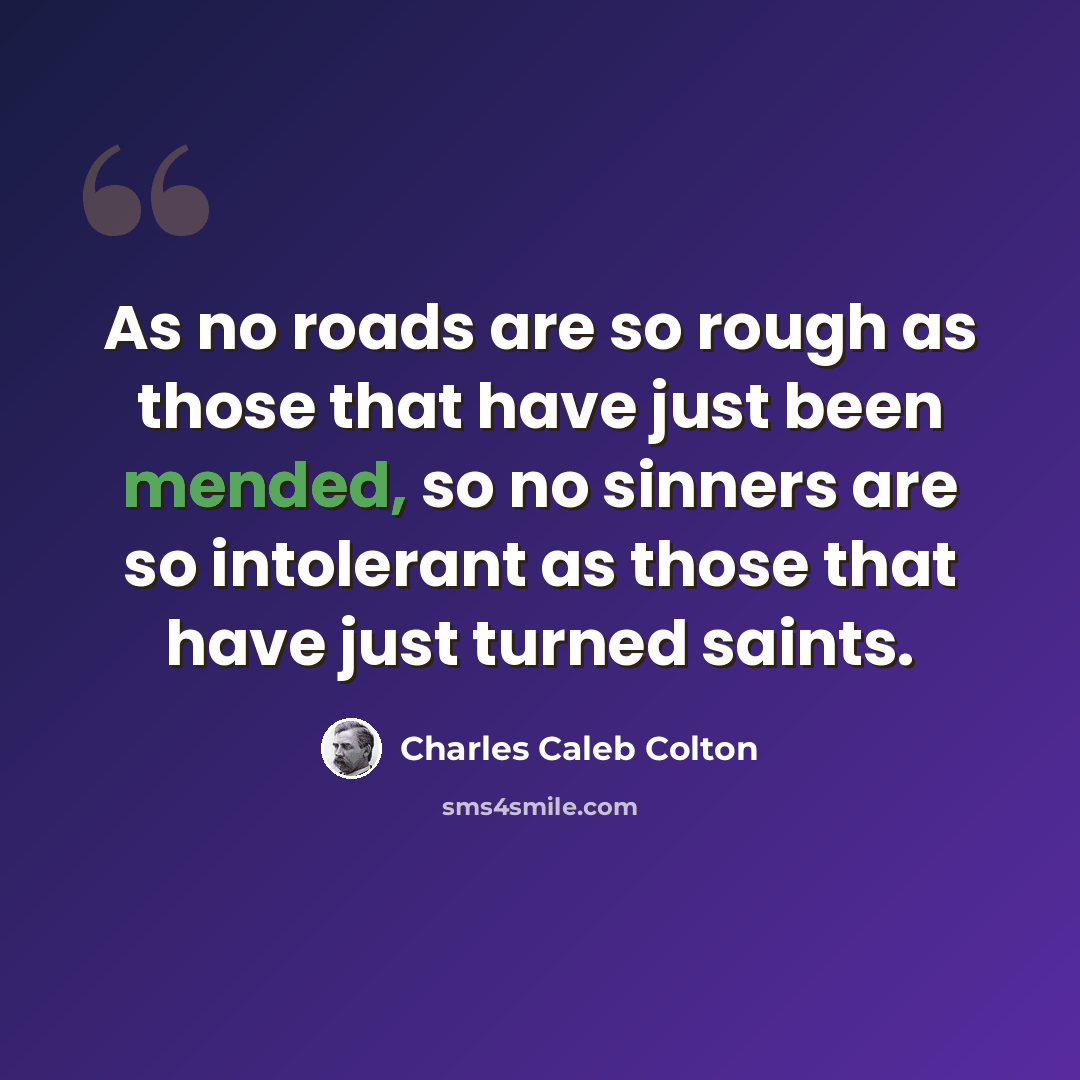 “As no roads are so rough as those that have just been mended, so no sinners are so intolerant as those that have just turned saints.” quote by Charles Caleb Colton