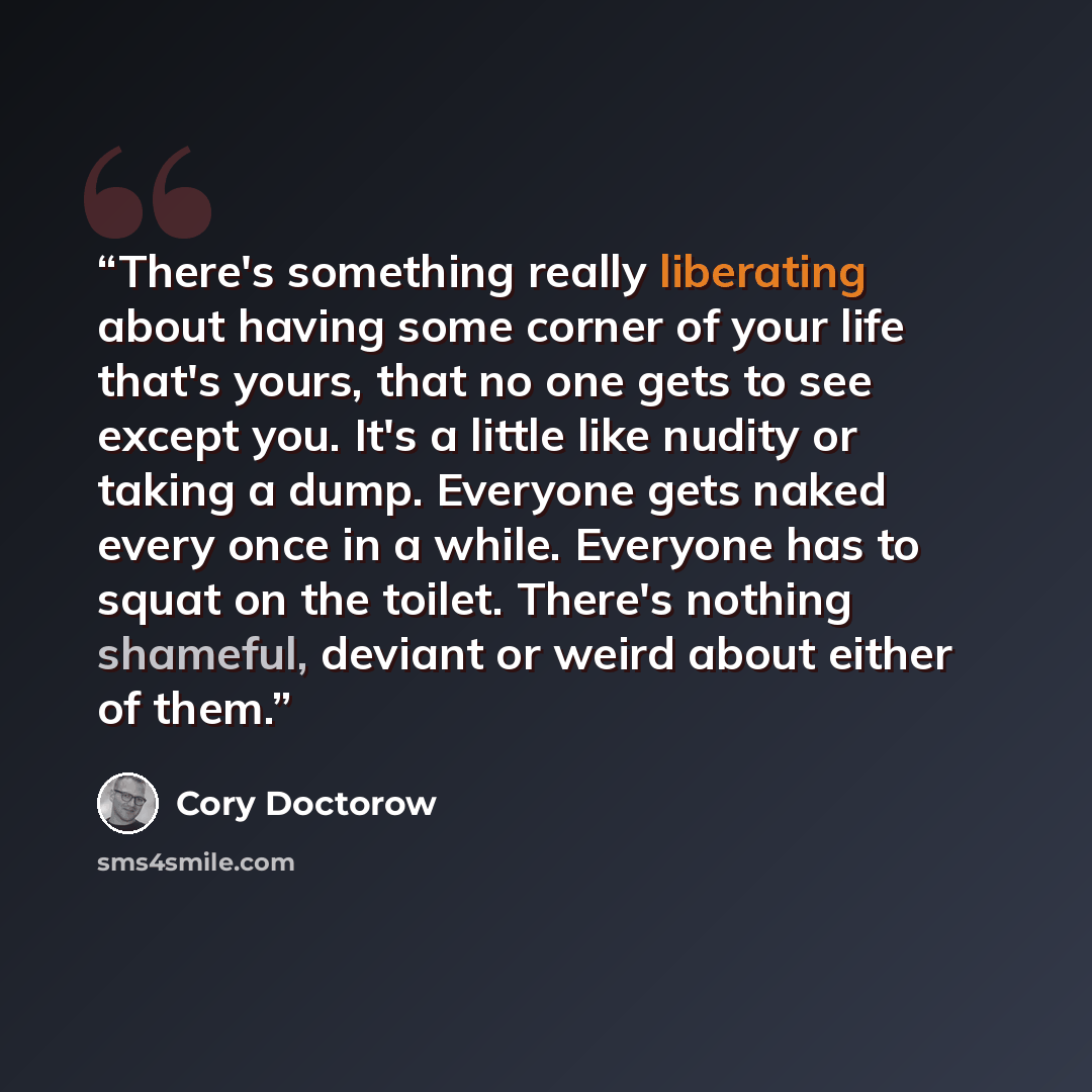 “There's something really liberating about having some corner of your life that's yours, that no one gets to see except you. It's a little like nudity or taking a dump. Everyone gets naked every once in a while. Everyone has to squat on the toilet. There's nothing shameful, deviant or weird about…” quote by Cory Doctorow