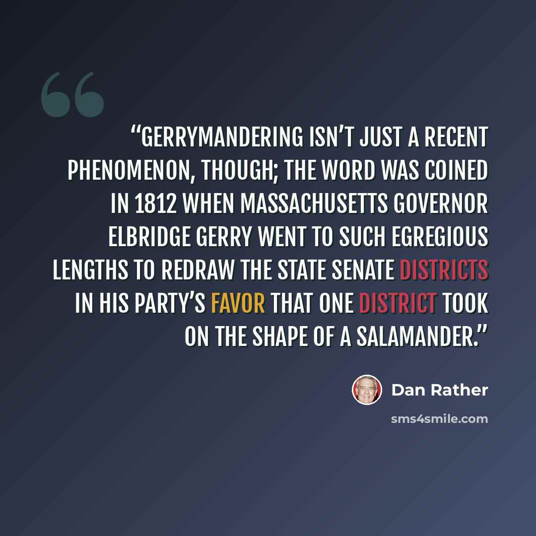 “Gerrymandering isn’t just a recent phenomenon, though; the word was coined in 1812 when Massachusetts governor Elbridge Gerry went to such egregious lengths to redraw the state senate districts in his party’s favor that one district took on the shape of a salamander.” quote by Dan Rather