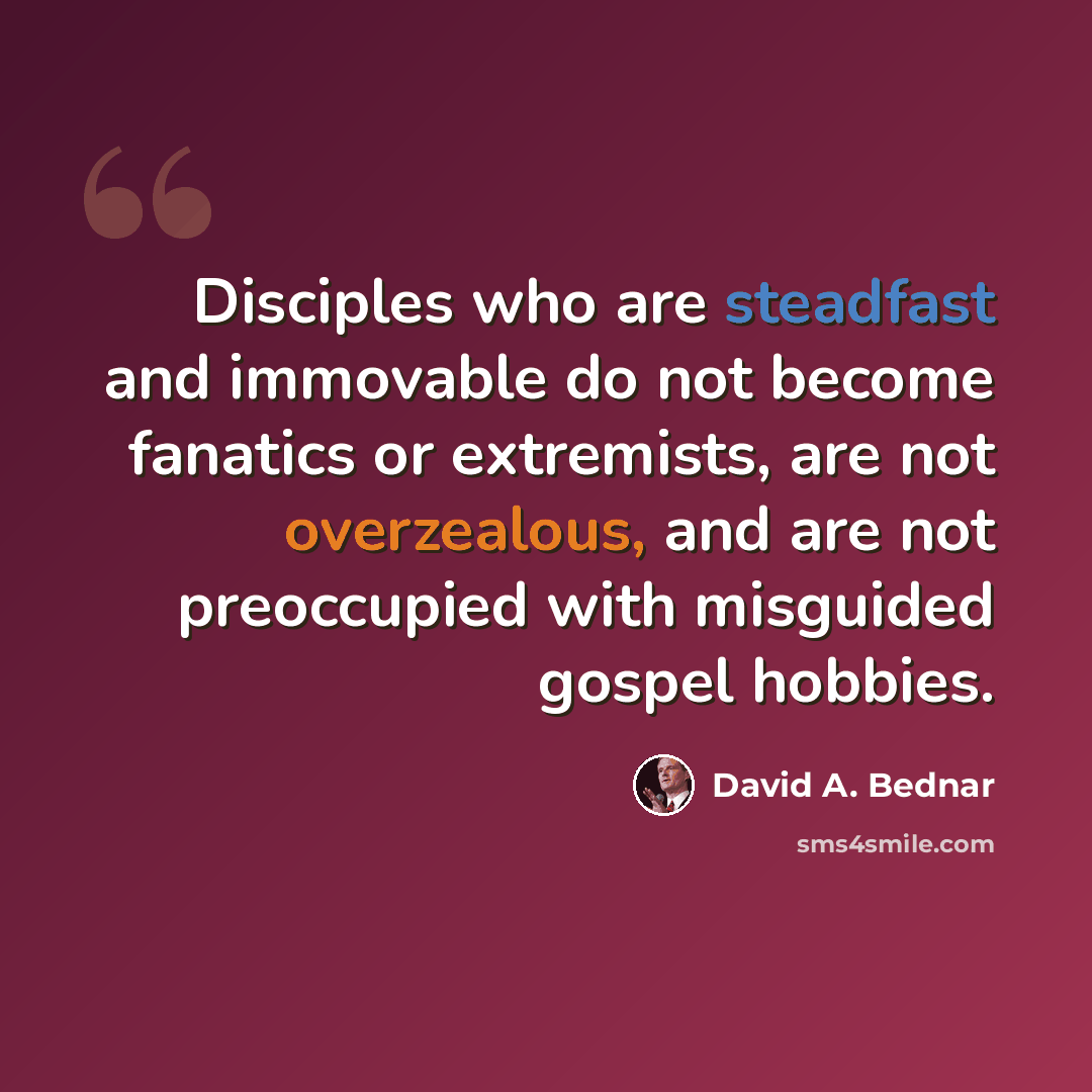“Disciples who are steadfast and immovable do not become fanatics or extremists, are not overzealous, and are not preoccupied with misguided gospel hobbies.” quote by David A. Bednar