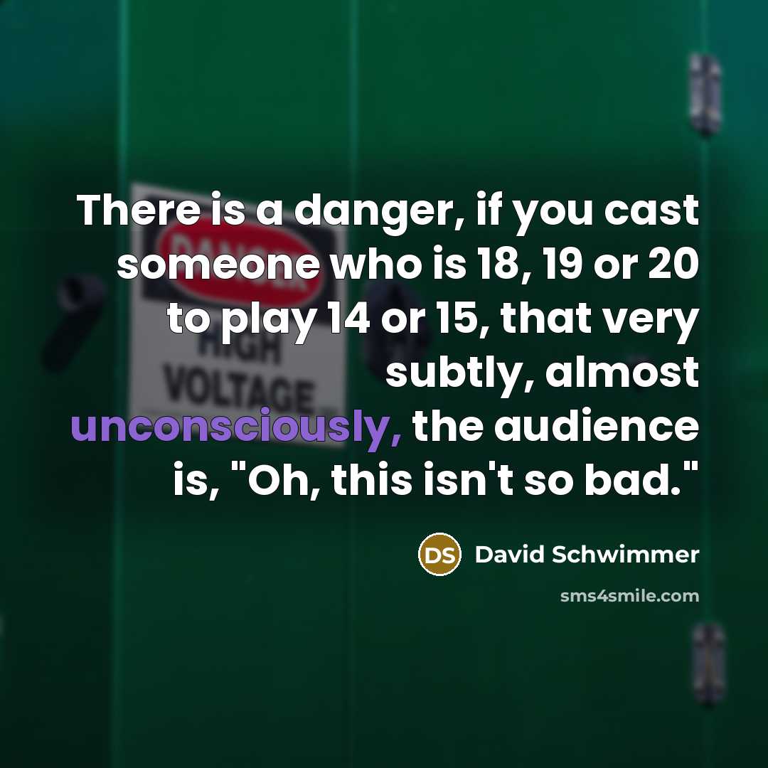 “There is a danger, if you cast someone who is 18, 19 or 20 to play 14 or 15, that very subtly, almost unconsciously, the audience is, "Oh, this isn't so bad."” quote by David Schwimmer