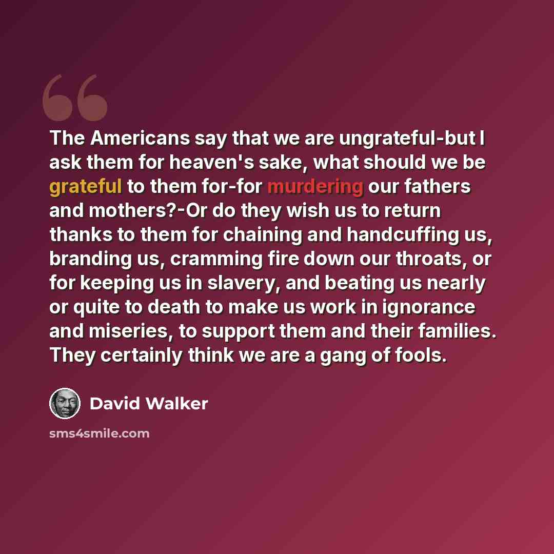“The Americans say that we are ungrateful-but I ask them for heaven's sake, what should we be grateful to them for-for murdering our fathers and mothers?-Or do they wish us to return thanks to them for chaining and handcuffing us, branding us, cramming fire down our throats, or for keeping us in…” quote by David Walker