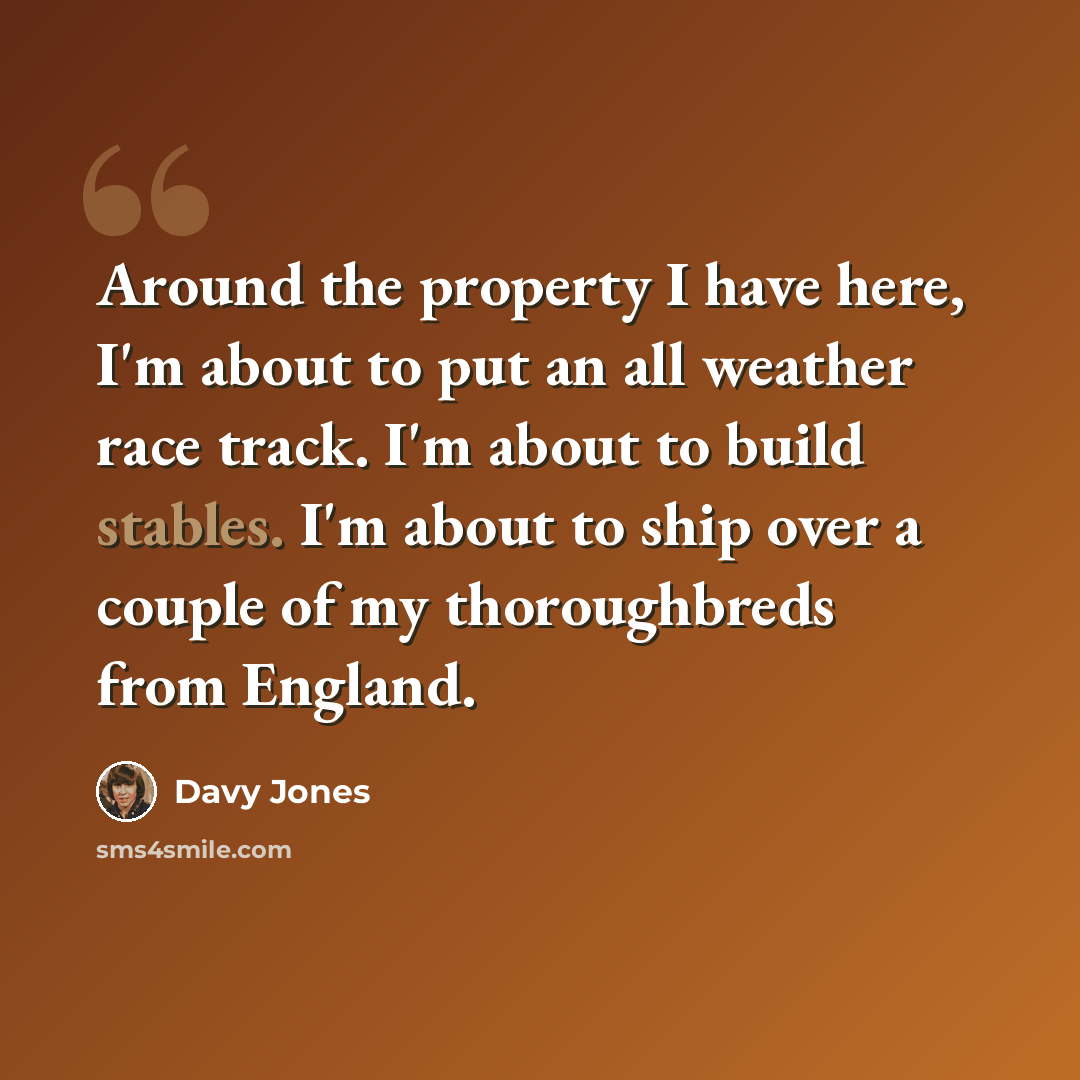 “Around the property I have here, I'm about to put an all weather race track. I'm about to build stables. I'm about to ship over a couple of my thoroughbreds from England.” quote by Davy Jones