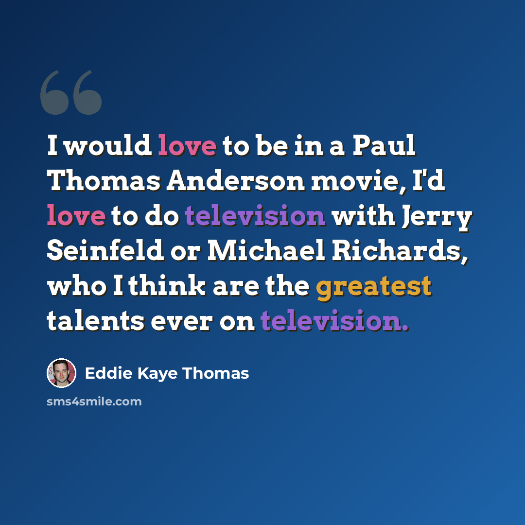“I would love to be in a Paul Thomas Anderson movie, I'd love to do television with Jerry Seinfeld or Michael Richards, who I think are the greatest talents ever on television.” quote by Eddie Kaye Thomas