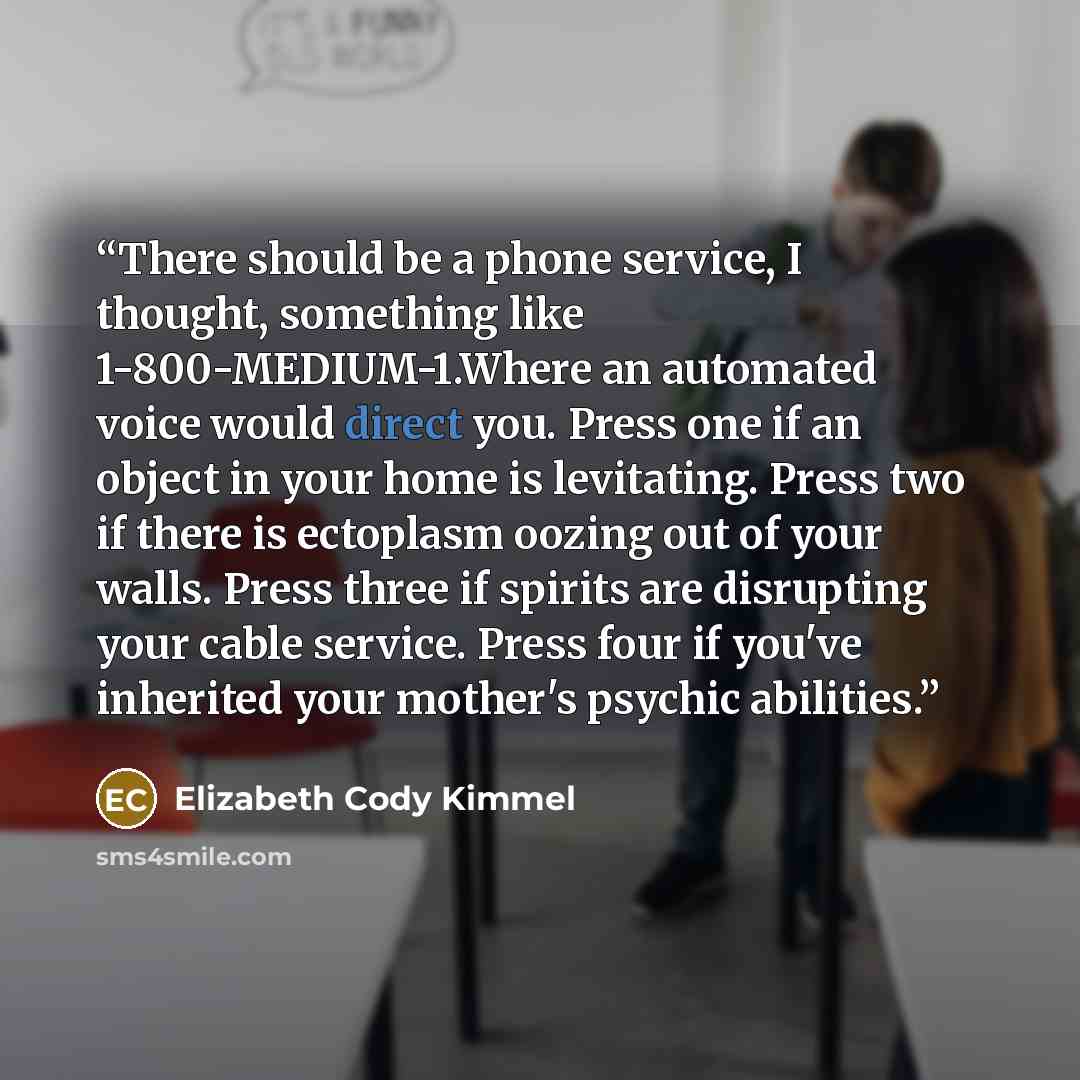 “There should be a phone service, I thought, something like 1-800-MEDIUM-1.Where an automated voice would direct you. Press one if an object in your home is levitating. Press two if there is ectoplasm oozing out of your walls. Press three if spirits are disrupting your cable service. Press four if…” quote by Elizabeth Cody Kimmel
