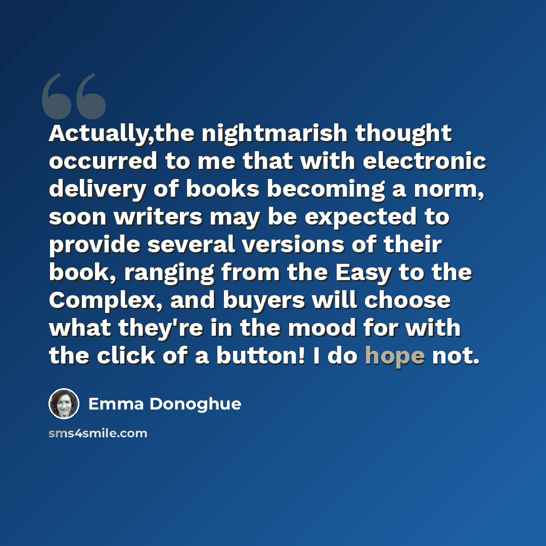“Actually,the nightmarish thought occurred to me that with electronic delivery of books becoming a norm, soon writers may be expected to provide several versions of their book, ranging from the Easy to the Complex, and buyers will choose what they're in the mood for with the click of a button! I do…” quote by Emma Donoghue